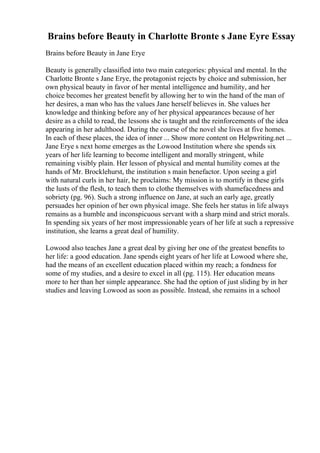 Brains before Beauty in Charlotte Bronte s Jane Eyre Essay
Brains before Beauty in Jane Erye
Beauty is generally classified into two main categories: physical and mental. In the
Charlotte Bronte s Jane Erye, the protagonist rejects by choice and submission, her
own physical beauty in favor of her mental intelligence and humility, and her
choice becomes her greatest benefit by allowing her to win the hand of the man of
her desires, a man who has the values Jane herself believes in. She values her
knowledge and thinking before any of her physical appearances because of her
desire as a child to read, the lessons she is taught and the reinforcements of the idea
appearing in her adulthood. During the course of the novel she lives at five homes.
In each of these places, the idea of inner ... Show more content on Helpwriting.net ...
Jane Erye s next home emerges as the Lowood Institution where she spends six
years of her life learning to become intelligent and morally stringent, while
remaining visibly plain. Her lesson of physical and mental humility comes at the
hands of Mr. Brocklehurst, the institution s main benefactor. Upon seeing a girl
with natural curls in her hair, he proclaims: My mission is to mortify in these girls
the lusts of the flesh, to teach them to clothe themselves with shamefacedness and
sobriety (pg. 96). Such a strong influence on Jane, at such an early age, greatly
persuades her opinion of her own physical image. She feels her status in life always
remains as a humble and inconspicuous servant with a sharp mind and strict morals.
In spending six years of her most impressionable years of her life at such a repressive
institution, she learns a great deal of humility.
Lowood also teaches Jane a great deal by giving her one of the greatest benefits to
her life: a good education. Jane spends eight years of her life at Lowood where she,
had the means of an excellent education placed within my reach; a fondness for
some of my studies, and a desire to excel in all (pg. 115). Her education means
more to her than her simple appearance. She had the option of just sliding by in her
studies and leaving Lowood as soon as possible. Instead, she remains in a school
 