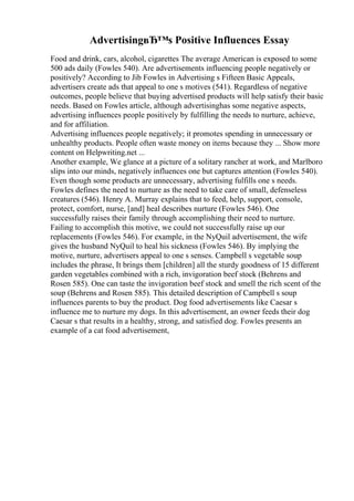 AdvertisingвЂ™s Positive Influences Essay
Food and drink, cars, alcohol, cigarettes The average American is exposed to some
500 ads daily (Fowles 540). Are advertisements influencing people negatively or
positively? According to Jib Fowles in Advertising s Fifteen Basic Appeals,
advertisers create ads that appeal to one s motives (541). Regardless of negative
outcomes, people believe that buying advertised products will help satisfy their basic
needs. Based on Fowles article, although advertisinghas some negative aspects,
advertising influences people positively by fulfilling the needs to nurture, achieve,
and for affiliation.
Advertising influences people negatively; it promotes spending in unnecessary or
unhealthy products. People often waste money on items because they ... Show more
content on Helpwriting.net ...
Another example, We glance at a picture of a solitary rancher at work, and Marlboro
slips into our minds, negatively influences one but captures attention (Fowles 540).
Even though some products are unnecessary, advertising fulfills one s needs.
Fowles defines the need to nurture as the need to take care of small, defenseless
creatures (546). Henry A. Murray explains that to feed, help, support, console,
protect, comfort, nurse, [and] heal describes nurture (Fowles 546). One
successfully raises their family through accomplishing their need to nurture.
Failing to accomplish this motive, we could not successfully raise up our
replacements (Fowles 546). For example, in the NyQuil advertisement, the wife
gives the husband NyQuil to heal his sickness (Fowles 546). By implying the
motive, nurture, advertisers appeal to one s senses. Campbell s vegetable soup
includes the phrase, It brings them [children] all the sturdy goodness of 15 different
garden vegetables combined with a rich, invigoration beef stock (Behrens and
Rosen 585). One can taste the invigoration beef stock and smell the rich scent of the
soup (Behrens and Rosen 585). This detailed description of Campbell s soup
influences parents to buy the product. Dog food advertisements like Caesar s
influence me to nurture my dogs. In this advertisement, an owner feeds their dog
Caesar s that results in a healthy, strong, and satisfied dog. Fowles presents an
example of a cat food advertisement,
 