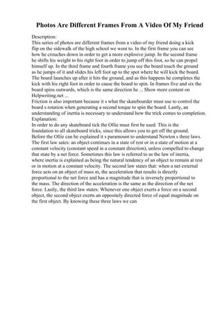 Photos Are Different Frames From A Video Of My Friend
Description:
This series of photos are different frames from a video of my friend doing a kick
flip on the sidewalk of the high school we went to. In the first frame you can see
how he crouches down in order to get a more explosive jump. In the second frame
he shifts his weight to his right foot in order to jump off this foot, so he can propel
himself up. In the third frame and fourth frame you see the board touch the ground
as he jumps of it and slides his left foot up to the spot where he will kick the board.
The board launches up after it hits the ground, and as this happens he completes the
kick with his right foot in order to cause the board to spin. In frames five and six the
board spins outwards, which is the same direction he ... Show more content on
Helpwriting.net ...
Friction is also important because it s what the skateboarder must use to control the
board s rotation when generating a second torque to spin the board. Lastly, an
understanding of inertia is necessary to understand how the trick comes to completion.
Explanation:
In order to do any skateboard tick the Ollie must first be used. This is the
foundation to all skateboard tricks, since this allows you to get off the ground.
Before the Ollie can be explained it s paramount to understand Newton s three laws.
The first law sates: an object continues in a state of rest or in a state of motion at a
constant velocity (constant speed in a constant direction), unless compelled to change
that state by a net force. Sometimes this law is referred to as the law of inertia,
where inertia is explained as being the natural tendency of an object to remain at rest
or in motion at a constant velocity. The second law states that: when a net external
force acts on an object of mass m, the acceleration that results is directly
proportional to the net force and has a magnitude that is inversely proportional to
the mass. The direction of the acceleration is the same as the direction of the net
force. Lastly, the third law states: Whenever one object exerts a force on a second
object, the second object exerts an oppositely directed force of equal magnitude on
the first object. By knowing these three laws we can
 