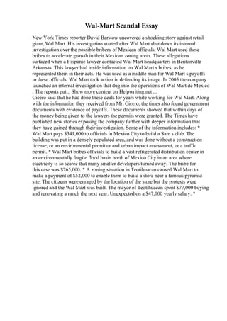 Wal-Mart Scandal Essay
New York Times reporter David Barstow uncovered a shocking story against retail
giant, Wal Mart. His investigation started after Wal Mart shut down its internal
investigation over the possible bribery of Mexican officials. Wal Mart used these
bribes to accelerate growth in their Mexican zoning areas. These allegations
surfaced when a Hispanic lawyer contacted Wal Mart headquarters in Bentonville
Arkansas. This lawyer had inside information on Wal Mart s bribes, as he
represented them in their acts. He was used as a middle man for Wal Mart s payoffs
to these officials. Wal Mart took action in defending its image. In 2005 the company
launched an internal investigation that dug into the operations of Wal Mart de Mexico
. The reports put... Show more content on Helpwriting.net ...
Cicero said that he had done these deals for years while working for Wal Mart. Along
with the information they received from Mr. Cicero, the times also found government
documents with evidence of payoffs. These documents showed that within days of
the money being given to the lawyers the permits were granted. The Times have
published new stories exposing the company further with deeper information that
they have gained through their investigation. Some of the information includes: *
Wal Mart pays $341,000 to officials in Mexico City to build a Sam s club. The
building was put in a densely populated area, and was done without a construction
license, or an environmental permit or and urban impact assessment, or a traffic
permit. * Wal Mart bribes officials to build a vast refrigerated distribution center in
an environmentally fragile flood basin north of Mexico City in an area where
electricity is so scarce that many smaller developers turned away. The bribe for
this case was $765,000. * A zoning situation in Teotihuacan caused Wal Mart to
make a payment of $52,000 to enable them to build a store near a famous pyramid
site. The citizens were enraged by the location of the store but the protests were
ignored and the Wal Mart was built. The mayor of Teotihuacan spent $77,000 buying
and renovating a ranch the next year. Unexpected on a $47,000 yearly salary. *
 