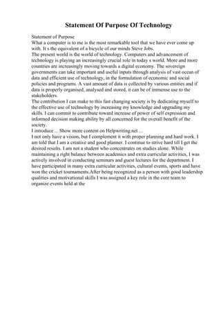 Statement Of Purpose Of Technology
Statement of Purpose
What a computer is to me is the most remarkable tool that we have ever come up
with. It s the equivalent of a bicycle of our minds Steve Jobs.
The present world is the world of technology. Computers and advancement of
technology is playing an increasingly crucial role in today s world. More and more
countries are increasingly moving towards a digital economy. The sovereign
governments can take important and useful inputs through analysis of vast ocean of
data and efficient use of technology, in the formulation of economic and social
policies and programs. A vast amount of data is collected by various entities and if
data is properly organised, analysed and stored, it can be of immense use to the
stakeholders.
The contribution I can make to this fast changing society is by dedicating myself to
the effective use of technology by increasing my knowledge and upgrading my
skills. I can commit to contribute toward increase of power of self expression and
informed decision making ability by all concerned for the overall benefit of the
society.
I introduce ... Show more content on Helpwriting.net ...
I not only have a vision, but I complement it with proper planning and hard work. I
am told that I am a creative and good planner. I continue to strive hard till I get the
desired results. I am not a student who concentrates on studies alone. While
maintaining a right balance between academics and extra curricular activities, I was
actively involved in conducting seminars and guest lectures for the department. I
have participated in many extra curricular activities, cultural events, sports and have
won the cricket tournaments.After being recognized as a person with good leadership
qualities and motivational skills I was assigned a key role in the core team to
organize events held at the
 