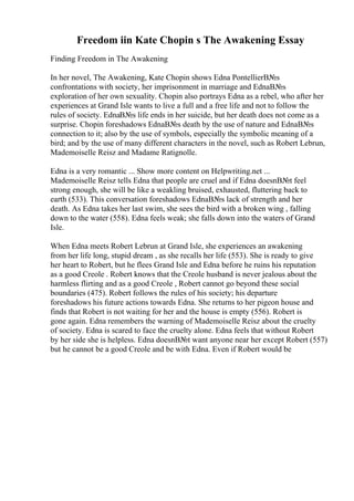 Freedom iin Kate Chopin s The Awakening Essay
Finding Freedom in The Awakening
In her novel, The Awakening, Kate Chopin shows Edna PontellierВ№s
confrontations with society, her imprisonment in marriage and EdnaВ№s
exploration of her own sexuality. Chopin also portrays Edna as a rebel, who after her
experiences at Grand Isle wants to live a full and a free life and not to follow the
rules of society. EdnaВ№s life ends in her suicide, but her death does not come as a
surprise. Chopin foreshadows EdnaВ№s death by the use of nature and EdnaВ№s
connection to it; also by the use of symbols, especially the symbolic meaning of a
bird; and by the use of many different characters in the novel, such as Robert Lebrun,
Mademoiselle Reisz and Madame Ratignolle.
Edna is a very romantic ... Show more content on Helpwriting.net ...
Mademoiselle Reisz tells Edna that people are cruel and if Edna doesnВ№t feel
strong enough, she will be like a weakling bruised, exhausted, fluttering back to
earth (533). This conversation foreshadows EdnaВ№s lack of strength and her
death. As Edna takes her last swim, she sees the bird with a broken wing , falling
down to the water (558). Edna feels weak; she falls down into the waters of Grand
Isle.
When Edna meets Robert Lebrun at Grand Isle, she experiences an awakening
from her life long, stupid dream , as she recalls her life (553). She is ready to give
her heart to Robert, but he flees Grand Isle and Edna before he ruins his reputation
as a good Creole . Robert knows that the Creole husband is never jealous about the
harmless flirting and as a good Creole , Robert cannot go beyond these social
boundaries (475). Robert follows the rules of his society; his departure
foreshadows his future actions towards Edna. She returns to her pigeon house and
finds that Robert is not waiting for her and the house is empty (556). Robert is
gone again. Edna remembers the warning of Mademoiselle Reisz about the cruelty
of society. Edna is scared to face the cruelty alone. Edna feels that without Robert
by her side she is helpless. Edna doesnВ№t want anyone near her except Robert (557)
but he cannot be a good Creole and be with Edna. Even if Robert would be
 