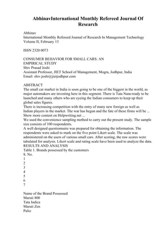 AbhinavInternational Monthly Refereed Journal Of
Research
Abhinav
International Monthly Refereed Journal of Research In Management Technology
Volume II, February 13
ISSN 2320 0073
CONSUMER BEHAVIOR FOR SMALL CARS: AN
EMPIRICAL STUDY
Shiv Prasad Joshi
Assistant Professor, JIET School of Management, Mogra, Jodhpur, India
Email: shiv.joshi@jietjodhpur.com
ABSTRACT
The small car market in India is soon going to be one of the biggest in the world, as
major automakers are investing here in this segment. There is Tata Nanoready to be
launched and many others who are eyeing the Indian consumers to keep up their
global sales figures.
There is increasing competition with the entry of many new foreign as well as
Indian players in the market. The war has begun and the fate of these firms will be ...
Show more content on Helpwriting.net ...
We used the convenience sampling method to carry out the present study. The sample
size consists of 100 respondents.
A well designed questionnaire was prepared for obtaining the information. The
respondents were asked to mark on the five point Likert scale. The scale was
administered on the users of various small cars. After scoring, the raw scores were
tabulated for analysis. Likert scale and rating scale have been used to analyze the data.
RESULTS AND ANALYSIS
Table 1. Brands possessed by the customers
S. No.
1
2
3
4
5
6
7
Name of the Brand Possessed
Maruti 800
Tata Indica
Maruti Zen
Palio
 