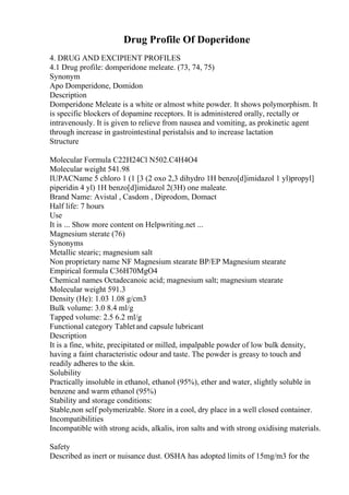 Drug Profile Of Doperidone
4. DRUG AND EXCIPIENT PROFILES
4.1 Drug profile: domperidone meleate. (73, 74, 75)
Synonym
Apo Domperidone, Domidon
Description
Domperidone Meleate is a white or almost white powder. It shows polymorphism. It
is specific blockers of dopamine receptors. It is administered orally, rectally or
intravenously. It is given to relieve from nausea and vomiting, as prokinetic agent
through increase in gastrointestinal peristalsis and to increase lactation
Structure
Molecular Formula C22H24Cl N502.C4H4O4
Molecular weight 541.98
IUPACName 5 chloro 1 (1 [3 (2 oxo 2,3 dihydro 1H benzo[d]imidazol 1 yl)propyl]
piperidin 4 yl) 1H benzo[d]imidazol 2(3H) one maleate.
Brand Name: Avistal , Casdom , Diprodom, Domact
Half life: 7 hours
Use
It is ... Show more content on Helpwriting.net ...
Magnesium sterate (76)
Synonyms
Metallic stearic; magnesium salt
Non proprietary name NF Magnesium stearate BP/EP Magnesium stearate
Empirical formula C36H70MgO4
Chemical names Octadecanoic acid; magnesium salt; magnesium stearate
Molecular weight 591.3
Density (He): 1.03 1.08 g/cm3
Bulk volume: 3.0 8.4 ml/g
Tapped volume: 2.5 6.2 ml/g
Functional category Tabletand capsule lubricant
Description
It is a fine, white, precipitated or milled, impalpable powder of low bulk density,
having a faint characteristic odour and taste. The powder is greasy to touch and
readily adheres to the skin.
Solubility
Practically insoluble in ethanol, ethanol (95%), ether and water, slightly soluble in
benzene and warm ethanol (95%)
Stability and storage conditions:
Stable,non self polymerizable. Store in a cool, dry place in a well closed container.
Incompatibilities
Incompatible with strong acids, alkalis, iron salts and with strong oxidising materials.
Safety
Described as inert or nuisance dust. OSHA has adopted limits of 15mg/m3 for the
 
