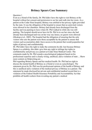 Britney Spears Case Summary
Question 1
Even as a friend of the family, Dr. Phil didn t have the right to visit Britney at the
hospital without her consent and permission to see her and walk into her room. As a
patient at the Cedar Sinai hospital, Britney was entitled to her privacy rights provided
by the state. It was the obligation of the hospital to ensure that no uninvited visitors
were allowed in her chambers. Britney had already been discharged from the
facility and was packing to leave when Dr. Phil walked in while she was still
parking. The hospital should never have let Dr. Phil in to see her since she had
already been discharged and was on her way out, hence, no guests were allowed
(Moskop et al., 2005). The hospital had the obligation of ensuring that the only
visitors who saw the patient were those acceptable by the patient to ensure that
visitors such as journalists didn t have access to the patient that would jeopardize her
rights of privacy and confidentiality.
Dr. Phil didn t have the right to make the comments he did. Just because Britney
Spears is a celebrity, this didn t give him any right to infringe her rights to
confidentiality and privacy as a patient at Cedar Sinai Medical Center. The
comments made by Dr. Phil sounds a psychological judgment based on his
professional expertise and is clearly wrong, unethical, and a violation of state ... Show
more content on Helpwriting.net ...
Phil regarding Britney Spears and her medical health. Dr. Phil had no right to
discuss the mental health of Britney as a friend or even as a psychologist. The
statement given by Dr. Phil was his professional opinion of the health of Britney and
this is unethical and a violation of the medical privacy of Britney as a patient. The
statement he made disclosed her private and confidential medical record that is a
violation of the Federal Health Insurance Portability and Accountability Act that
prohibits all health workers from revealing any patient s medical
 