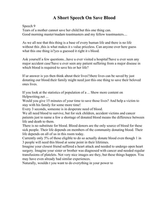 A Short Speech On Save Blood
Speech 9
Tears of a mother cannot save her child.but this one thing can.
Good morning master/madam toastmasters and my fellow toastmasters....
As we all noe that this thing is a base of every human life and there is no life
without this ,this is what makes it s value priceless. Can anyone over here guess
what this one thing is?yes u guessed it right it s blood.
Ask yourself a few questions...have u ever visited a hospital?have u ever seen any
major accident case?have u ever seen any patient suffering from a major disease in
which blood is required to save his or her life?
If ur answer is yes then think about their lives!!there lives can be saved by just
donating our blood.their family might need just this one thing to save their beloved
ones lives.
If you look at the statistics of population of a ... Show more content on
Helpwriting.net ...
Would you give 15 minutes of your time to save those lives? And help a victim to
stay with his family for some more time!
Every 3 seconds, someone is in desperate need of blood.
We all need blood to survive, but for sick children, accident victims and cancer
patients just to name a few a shortage of donated blood means the difference between
life and death to them.
There is no substitute for blood. Blood donors are the only source of blood for these
sick people. Their life depends on members of the community donating blood. Their
life depends on all of us in this room today.
Currently only 5% of those eligible to do so actually donate blood even though 1 in
3 people will need this blood at some point in their lifetimes.
Imagine your closest friend suffered a heart attack and needed to undergo open heart
surgery. Imagine your sister or brother was diagnosed with cancer and needed regular
transfusions of platelets. Not very nice images are they, but these things happen. You
may have even already had similar experiences.
Naturally, wouldn t you want to do everything in your power to
 