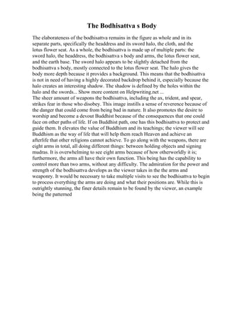 The Bodhisattva s Body
The elaborateness of the bodhisattva remains in the figure as whole and in its
separate parts, specifically the headdress and its sword halo, the cloth, and the
lotus flower seat. As a whole, the bodhisattva is made up of multiple parts: the
sword halo, the headdress, the bodhisattva s body and arms, the lotus flower seat,
and the earth base. The sword halo appears to be slightly detached from the
bodhisattva s body, mostly connected to the lotus flower seat. The halo gives the
body more depth because it provides a background. This means that the bodhisattva
is not in need of having a highly decorated backdrop behind it, especially because the
halo creates an interesting shadow. The shadow is defined by the holes within the
halo and the swords... Show more content on Helpwriting.net ...
The sheer amount of weapons the bodhisattva, including the ax, trident, and spear,
strikes fear in those who disobey. This image instills a sense of reverence because of
the danger that could come from being bad in nature. It also promotes the desire to
worship and become a devout Buddhist because of the consequences that one could
face on other paths of life. If on Buddhist path, one has this bodhisattva to protect and
guide them. It elevates the value of Buddhism and its teachings; the viewer will see
Buddhism as the way of life that will help them reach Heaven and achieve an
afterlife that other religions cannot achieve. To go along with the weapons, there are
eight arms in total, all doing different things: between holding objects and signing
mudras. It is overwhelming to see eight arms because of how otherworldly it is;
furthermore, the arms all have their own function. This being has the capability to
control more than two arms, without any difficulty. The admiration for the power and
strength of the bodhisattva develops as the viewer takes in the the arms and
weaponry. It would be necessary to take multiple visits to see the bodhisattva to begin
to process everything the arms are doing and what their positions are. While this is
outrightly stunning, the finer details remain to be found by the viewer, an example
being the patterned
 