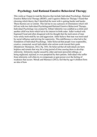 Psychology And Rational Emotive Behavioral Therapy
This week as I begun to read the theories that include Individual Psychology, Rational
Emotive Behavioral Therapy (REBT), and Cognitive Behavior Therapy I found that
choosing which theory that I identified the most with is getting harder and harder.
These theories are so similar. This led me to use a process of elimination which still
left me with two Individual Psychologyand Rational Emotive Behavioral Therapy.
Individual Psychology was created by Alfred Adlerwho was coddled as a child until
another child was born which led to his interest in birth order. Adler worked with
Sigmund Freud and often disagreed with his thought that the motivation of man
were solely motivated by sex and aggression. Adler believe that man was motivated
by social influence and striving for superiority. This indifference is what led to the
foundation of Individual Psychology. Adler believed that people were responsible,
creative, connected, social individuals who actions work toward their goals
(Henderson Thompson, 2012, Pg. 345). He believed that all individuals are born
helpless and remain that way for a long period of time causing them to develop
inferiority. Inferiority maybe caused by older and more powerful siblings, or
being neglected, rejected, or over pampered by their parents. Individual who suffer
from inferiority will often try to compensate or gain power over the feeling of
weakness that occurs. Mosak and Maniacci (2012), feel that by age 6 children form
an idea of how
 