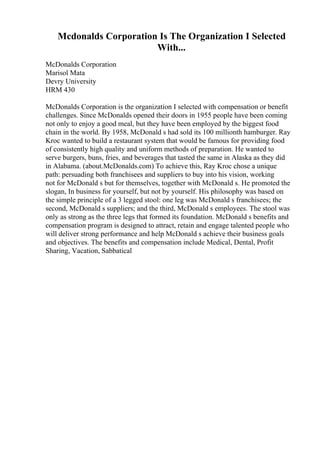 Mcdonalds Corporation Is The Organization I Selected
With...
McDonalds Corporation
Marisol Mata
Devry University
HRM 430
McDonalds Corporation is the organization I selected with compensation or benefit
challenges. Since McDonalds opened their doors in 1955 people have been coming
not only to enjoy a good meal, but they have been employed by the biggest food
chain in the world. By 1958, McDonald s had sold its 100 millionth hamburger. Ray
Kroc wanted to build a restaurant system that would be famous for providing food
of consistently high quality and uniform methods of preparation. He wanted to
serve burgers, buns, fries, and beverages that tasted the same in Alaska as they did
in Alabama. (about.McDonalds.com) To achieve this, Ray Kroc chose a unique
path: persuading both franchisees and suppliers to buy into his vision, working
not for McDonald s but for themselves, together with McDonald s. He promoted the
slogan, In business for yourself, but not by yourself. His philosophy was based on
the simple principle of a 3 legged stool: one leg was McDonald s franchisees; the
second, McDonald s suppliers; and the third, McDonald s employees. The stool was
only as strong as the three legs that formed its foundation. McDonald s benefits and
compensation program is designed to attract, retain and engage talented people who
will deliver strong performance and help McDonald s achieve their business goals
and objectives. The benefits and compensation include Medical, Dental, Profit
Sharing, Vacation, Sabbatical
 