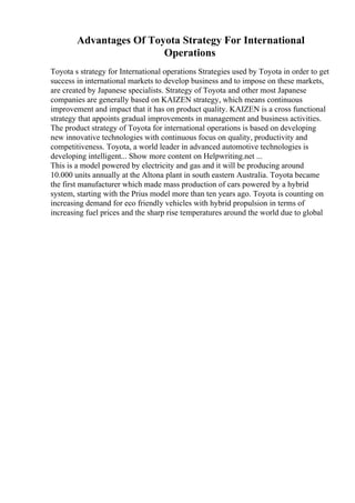 Advantages Of Toyota Strategy For International
Operations
Toyota s strategy for International operations Strategies used by Toyota in order to get
success in international markets to develop business and to impose on these markets,
are created by Japanese specialists. Strategy of Toyota and other most Japanese
companies are generally based on KAIZEN strategy, which means continuous
improvement and impact that it has on product quality. KAIZEN is a cross functional
strategy that appoints gradual improvements in management and business activities.
The product strategy of Toyota for international operations is based on developing
new innovative technologies with continuous focus on quality, productivity and
competitiveness. Toyota, a world leader in advanced automotive technologies is
developing intelligent... Show more content on Helpwriting.net ...
This is a model powered by electricity and gas and it will be producing around
10.000 units annually at the Altona plant in south eastern Australia. Toyota became
the first manufacturer which made mass production of cars powered by a hybrid
system, starting with the Prius model more than ten years ago. Toyota is counting on
increasing demand for eco friendly vehicles with hybrid propulsion in terms of
increasing fuel prices and the sharp rise temperatures around the world due to global
 