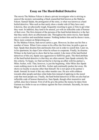Essay on The Hard-Boiled Detective
The movie The Maltese Falcon is about a private investigator who is striving to
unravel the mystery surrounding a black enamelled bird known as the Maltese
Falcon. Samuel Spade, the protagonist of the story, is what was known as a hard
boiled detective. Men such as that rarely show a tender side (if they have one).
Likewise, they are physically tough, frequently resorting to guns or fists to get what
they want. In addition, they tend to be amoral, yet with an inflexible code of honour
of their own. The first element of the persona of the hard boiled detective is the fact
that they rarely show an affectionate side. Throughout the entire movie, Sam Spade
acts in a careless and nonchalant manner. Nothing bothers him and he doesn t seem...
Show more content on Helpwriting.net ...
In The Maltese Falcon, Sam never carries a gun. However, he does use his fists a
number of times. When Cairo comes to his office the first time, he pulls a gun on
Sam. Spade then disarms him and knocks him out in order to search him. Later on,
in his apartment, he slaps Cairo when he refuses to cooperate. Finally, he disarms
Wilmer in the hotel just to show that he has control. Like most of the hard boiled
detectives of this era, Spade uses aggression to fulfill his goals. The third attribute
of the hard boiled detective is that they are often amoral. Sam Spade certainly fits
this criteria. To begin, we find out that he is having an affair with his partner s,
Miles Archer, wife. That, however, is just the beginning. After Miles dies Spade
wants nothing more to do with Mrs. Archer and continually pushes her away. He
shows no loyalty to anyone other than himself. He is not upset at his partner s
death. Instead, he treats it like any other murder case. He acts with coldness
towards other people and does what helps him instead of applying to the moral
code that most people use. Finally, the hard boiled detectives of this era also had an
inflexible code of honour themselves. Sam Spade, though often insensitive and
selfish, does have honour. First of all he give the police the money he takes from
Gutman as a bribe to use as evidence against the four criminals. Secondly, he turns
Brigit in. This is
 