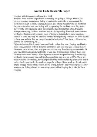 Access Code Research Paper
problem with the access code and text book
Students have number of problems when they are going to college. One of the
biggest problem students are facing is buying the textbooks or access code for
their classes such as math, science, English, etc. Those students who are freshman
they do not realize how much they will be spending for the books and they think
they will be only spending $200 but in reality it cost more than $500. Students
always seems very confuse, mad and shock after spending this much money on the
textbooks. Beginning of semester most of the new students have same question,
such as is there any way we can save money from spending so much for these books?
is there any website that we can get books for half price? Yes, there... Show more
content on Helpwriting.net ...
Other students will tell you to buy used books rather than new. Buying used books
from eBay, amazon or from different companies can also help you to save money.
However, there are no other way you can save money from buying access codes. If
you buy it from university textbooks or you buy it from online, both of them cost
the same amount of money. Also if you do not want to spend money from buying
textbooks then you can buy an E textbook and that can save up to 60%. There are
many ways to save money, however price for the books increasing every year and it
makes harder and harder for students to go for college. Some students decide not to
attend college because they cannot afford living, tuitions, and books expanse. Some
students are failing classes because they cannot afford buying the books for their
required
 
