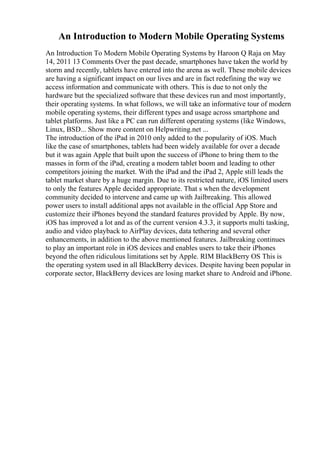 An Introduction to Modern Mobile Operating Systems
An Introduction To Modern Mobile Operating Systems by Haroon Q Raja on May
14, 2011 13 Comments Over the past decade, smartphones have taken the world by
storm and recently, tablets have entered into the arena as well. These mobile devices
are having a significant impact on our lives and are in fact redefining the way we
access information and communicate with others. This is due to not only the
hardware but the specialized software that these devices run and most importantly,
their operating systems. In what follows, we will take an informative tour of modern
mobile operating systems, their different types and usage across smartphone and
tablet platforms. Just like a PC can run different operating systems (like Windows,
Linux, BSD... Show more content on Helpwriting.net ...
The introduction of the iPad in 2010 only added to the popularity of iOS. Much
like the case of smartphones, tablets had been widely available for over a decade
but it was again Apple that built upon the success of iPhone to bring them to the
masses in form of the iPad, creating a modern tablet boom and leading to other
competitors joining the market. With the iPad and the iPad 2, Apple still leads the
tablet market share by a huge margin. Due to its restricted nature, iOS limited users
to only the features Apple decided appropriate. That s when the development
community decided to intervene and came up with Jailbreaking. This allowed
power users to install additional apps not available in the official App Store and
customize their iPhones beyond the standard features provided by Apple. By now,
iOS has improved a lot and as of the current version 4.3.3, it supports multi tasking,
audio and video playback to AirPlay devices, data tethering and several other
enhancements, in addition to the above mentioned features. Jailbreaking continues
to play an important role in iOS devices and enables users to take their iPhones
beyond the often ridiculous limitations set by Apple. RIM BlackBerry OS This is
the operating system used in all BlackBerry devices. Despite having been popular in
corporate sector, BlackBerry devices are losing market share to Android and iPhone.
 