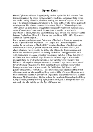 Opium Essay
Opium Opium an addictive drug originally used as a painkiller. It is obtained from
the unripe seeds of the opium poppy and can be made into substances that a person
can smoke causing relaxation, alleviated anxiety, and a state of euphoria. Continued
use of the drug also induces deterioration to the mind and body of a person eventually
causing death. The substance was therefore stated illegal in China during the late
18th Century yet consistently smuggled into the country via British merchant ships.
As the Chinese placed more restrictions on trade in an effort to abolish the
importation of opium, the battle against the drug raged on until war was unavoidable
between England and China. It is this war that lasted from 1839 1842... Show more
content on Helpwriting.net ...
It was such threats that prompted Palmerston of England to dispatch a warship to
China to protect British property in 1837. Despite this, China still raged on
against the narcotic and in March of 1839 convinced the head of the British trade
commission at Canton, Captain Charles Elliot, to hand over more than 20,000
chests of opium. However, after the killing of a Chinese by drunken seamen and
the lack of punishment put forth on them by the British, Lin suppressed all trade
with England and proceeded with other measures as well. Lin ordered that delivery
of all rice, tea, meat and fresh vegetables to the anchored ships at Macao to be
intercepted and cut off. Freshwater springs that were known to be used by the
British at various points along the coast were poisoned. Large banners were posted
to warn Chinese villagers not to drink from the streams. Lin then pressured the
Portuguese authorities at Macao to evict the British from their harbor, under
penalty of severe trade restrictions. These drastic measures forced all of the British
ships to retreat from Macao to Hong Kong by the middle of August. However, such
trade limitations would not go well with England and a severe response was in order.
On August 31, Commissioner Lin learned that the merchant ships anchored off Hong
Kong had been joined by a twenty eight gun British frigate. Although this news was
not good, Lin, who had the use of a fleet of Chinese war
 