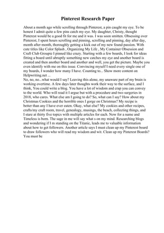 Pinterest Research Paper
About a month ago while scrolling through Pinterest, a pin caught my eye. To be
honest I admit quite a few pins catch my eye. My daughter, Christy, thought
Pinterest would be a good fit for me and it was. I was soon smitten. Obsessing over
Pinterest, I spent hours scrolling and pinning, scrolling and pinning, day after day,
month after month, thoroughly getting a kick out of my new found passion. With
cute titles like Color Splash , Organizing My Life , My Container Obsession and
Craft Club Groupie I pinned like crazy. Starting with a few boards, I look for ideas
fitting a board until abruptly something new catches my eye and another board is
created and then another board and another and well, you get the picture. Maybe you
even identify with me on this issue. Convincing myself I need every single one of
my boards, I wonder how many I have. Counting to... Show more content on
Helpwriting.net ...
No, no, no...what would I say? Leaving this alone, my unaware part of my brain is
working overtime. A few days later thoughts work their way to the surface, and I
think, You could write a blog. You have a lot of wisdom and crap you can convey
to the world. Who will read it I argue but with a procedure and two surgeries in
2018, who cares. What else am I going to do? So, what can I say? How about my
Christmas Cookies and the horrible ones I gorge on Christmas? My recipe is
better than any I have ever eaten. Okay, what else? My cookies and other recipes,
crafts/my craft room, travel, genealogy, musings, the beach, collecting things, and
I stare at thirty five topics with multiple articles for each. Now for a name and
Timeless is born. The sage in me will say what s on my mind. Researching blogs
and wondering if I m standing on the Titanic, leads me to valuable information
about how to get followers. Another article says I must clean up my Pinterest board
to draw followers who will read my wisdom and wit. Clean up my Pinterest Boards?
You must be
 