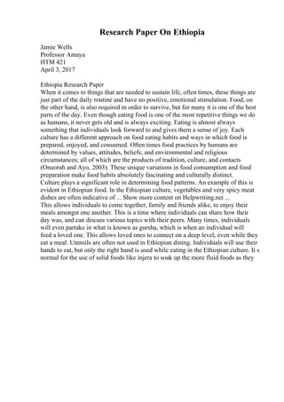 Research Paper On Ethiopia
Jamie Wells
Professor Amaya
HTM 421
April 3, 2017
Ethiopia Research Paper
When it comes to things that are needed to sustain life, often times, these things are
just part of the daily routine and have no positive, emotional stimulation. Food, on
the other hand, is also required in order to survive, but for many it is one of the best
parts of the day. Even though eating food is one of the most repetitive things we do
as humans, it never gets old and is always exciting. Eating is almost always
something that individuals look forward to and gives them a sense of joy. Each
culture has a different approach on food eating habits and ways in which food is
prepared, enjoyed, and consumed. Often times food practices by humans are
determined by values, attitudes, beliefs, and environmental and religious
circumstances; all of which are the products of tradition, culture, and contacts
(Onuorah and Ayo, 2003). These unique variations in food consumption and food
preparation make food habits absolutely fascinating and culturally distinct.
Culture plays a significant role in determining food patterns. An example of this is
evident in Ethiopian food. In the Ethiopian culture, vegetables and very spicy meat
dishes are often indicative of ... Show more content on Helpwriting.net ...
This allows individuals to come together, family and friends alike, to enjoy their
meals amongst one another. This is a time where individuals can share how their
day was, and can discuss various topics with their peers. Many times, individuals
will even partake in what is known as gursha, which is when an individual will
feed a loved one. This allows loved ones to connect on a deep level, even while they
eat a meal. Utensils are often not used in Ethiopian dining. Individuals will use their
hands to eat, but only the right hand is used while eating in the Ethiopian culture. It s
normal for the use of solid foods like injera to soak up the more fluid foods as they
 