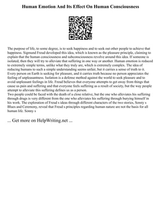 Human Emotion And Its Effect On Human Consciousness
The purpose of life, to some degree, is to seek happiness and to seek out other people to achieve that
happiness. Sigmund Freud developed this idea, which is known as the pleasure principle, claiming to
explain that the human consciousness and subconsciousness revolve around this idea. If someone is
isolated, then they will try to alleviate that suffering in one way or another. Human emotion is reduced
to extremely simple terms, unlike what they truly are, which is extremely complex. The idea of
reducing humans to such a simple understanding seems unfair, but it carries a sense of truth to it.
Every person on Earth is seeking for pleasure, and it carries truth because no person appreciates the
feeling of unpleasantness. Isolation is a defense method against the world to seek pleasure and to
avoid unpleasant feelings in life. Freud believes that everyone attempts to get away from things that
cause us pain and suffering and that everyone feels suffering as a result of society, but the way people
attempt to alleviate this suffering defines us as a person.
Two people could be faced with the death of a close relative, but the one who alleviates his suffering
through drugs is very different from the one who alleviates his suffering through burying himself in
his work. The exploration of Freud s ideas through different characters of the two stories, Sonny s
Blues and Ceremony, reveal that Freud s principles regarding human nature are not the basis for all
human life. Sonny s
... Get more on HelpWriting.net ...
 