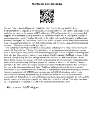 Worldcom Case Response
Michael Dobe Jr. Bernie Ebbers(left) 5340 Ethics CEO Timothy McCoy 4/6/2015 Scott
Sullivan(right) CFO amp;CPA 1. Two General Accounting employees Dan Renfroe and Angela Walter
made journal entries in the amount of $150 million and $771 million, respectively, without detailed
support. It was noted that this was not out of the ordinary at WorldCom. In your opinion, was this a
proper accounting practice? Explain. Normally at the end of each month, Worldcom would estimate
the costs of using Off net facilities and connections. Worldcom would accrue these liability estimates.
Line cost accrual estimates were very difficult to estimate with precision, especially for international
services. ... Show more content on Helpwriting.net ...
There were times when Worldcom HAD excess accruals and chose not to release them. This was to
sustain the financial Line E/R ratio. This is definitely not an appropriate practice because expenses
need to be recognized in accordance with the matching principle. It is not acceptable to hold expenses
for a later date when you have excess revenue and can afford to recognize held back expenses. 3. On
the topic of capitalizing line costs, critique the rationale included in CEO Scott Sullivan s White
Paper. Based on your own analysis of GAAP, explain the propriety or impropriety of capitalizing line
costs in the telecom industry. Sullivan explained his rationale in a report to the Board of Directors
referred as the white papers. In order to meet the customer demand for Internet and data expected to
increase at the 8 times annual growth factor, Worldcom had to significantly increase its capital
investments. Lease commitments were established to expedite the customer provisioning and revenue
stream in accordance with SAB 101, and supplemented by FASB 91, direct and indirect costs
associated with obtaining a customer may be deferred and amortized over the revenue stream
associated with that contract. So instead of recognizing these expenses immediately, the portion of the
unused capacity was able to be expensed later when the revenue was realized. This might have been
an O.K. practice in accordance of GAAP if the capitalization of these line costs
... Get more on HelpWriting.net ...
 