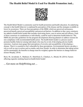 The Health Belief Model Is Used For Health Promotion And...
The Health Belief Model is commonly used for health promotion and health education. Its underlying
concept is that health behavior is explained by perception of the disease and the strategies available to
lower its occurrence. There are four perceptions of the HBM, which are perceived seriousness,
perceived benefit, perceived susceptibility and perceived barriers. In addition to that, more constructs
are added to health belief model that includes motivating factor, cues to action and self efficacy. Each
of these constructs in combination or individually, could be used to determine health behavior. The
HBM also provides guidelines for the program development allowing planners to address reasons for
non compliance with recommended health action. The health belief model is a process used to
promote healthy behavior among individuals who may be at risk of developing adverse health
outcomes. A person must gauge their perceptions of severity and susceptibility of developing a
disease. Then it is essential to feel vulnerable by these perceptions. Environmental factors can play a
role as well as cues to action such as media, and close friends. In order to determine that taking action
will be meaningful, the benefits to change must be weighed, against the barriers to change behavior
(Green Murphy, 2014).
Reisi, M., Javadzade, S., Shahnazi, H., Sharifirad, G., Charkazi, A., Moodi, M. (2014). Factors
affecting cigarette smoking based on health belief model
... Get more on HelpWriting.net ...
 