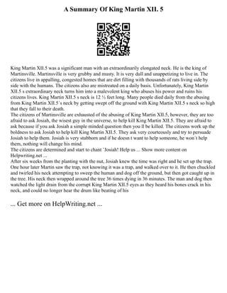 A Summary Of King Martin XII. 5
King Martin XII.5 was a significant man with an extraordinarily elongated neck. He is the king of
Martinsville. Martinsville is very grubby and musty. It is very dull and unappetizing to live in. The
citizens live in appalling, congested homes that are dirt filling with thousands of rats living side by
side with the humans. The citizens also are mistreated on a daily basis. Unfortunately, King Martin
XII.5 s extraordinary neck turns him into a malevolent king who abuses his power and ruins his
citizens lives. King Martin XII.5 s neck is 12 ½ feet long. Many people died daily from the abusing
from King Martin XII.5´s neck by getting swept off the ground with King Martin XII.5 s neck so high
that they fall to their death.
The citizens of Martinsville are exhausted of the abusing of King Martin XII.5, however, they are too
afraid to ask Josiah, the wisest guy in the universe, to help kill King Martin XII.5. They are afraid to
ask because if you ask Josiah a simple minded question then you ll be killed. The citizens work up the
boldness to ask Josiah to help kill King Martin XII.5. They ask very courteously and try to persuade
Josiah to help them. Josiah is very stubborn and if he doesn t want to help someone, he won´t help
them, nothing will change his mind.
The citizens are determined and start to chant ¨Josiah! Help us ... Show more content on
Helpwriting.net ...
After six weeks from the planting with the nut, Josiah knew the time was right and he set up the trap.
One hour later Martin saw the trap, not knowing it was a trap, and walked over to it. He then chuckled
and twirled his neck attempting to sweep the human and dog off the ground, but then got caught up in
the tree. His neck then wrapped around the tree 36 times dying in 36 minutes. The man and dog then
watched the light drain from the corrupt King Martin XII.5 eyes as they heard his bones crack in his
neck, and could no longer hear the drum like beating of his
... Get more on HelpWriting.net ...
 