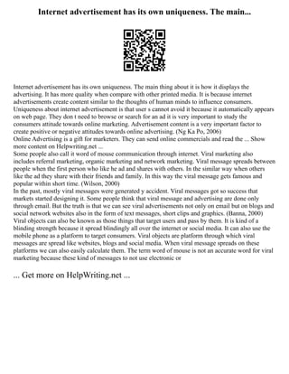 Internet advertisement has its own uniqueness. The main...
Internet advertisement has its own uniqueness. The main thing about it is how it displays the
advertising. It has more quality when compare with other printed media. It is because internet
advertisements create content similar to the thoughts of human minds to influence consumers.
Uniqueness about internet advertisement is that user s cannot avoid it because it automatically appears
on web page. They don t need to browse or search for an ad it is very important to study the
consumers attitude towards online marketing. Advertisement content is a very important factor to
create positive or negative attitudes towards online advertising. (Ng Ka Po, 2006)
Online Advertising is a gift for marketers. They can send online commercials and read the ... Show
more content on Helpwriting.net ...
Some people also call it word of mouse communication through internet. Viral marketing also
includes referral marketing, organic marketing and network marketing. Viral message spreads between
people when the first person who like he ad and shares with others. In the similar way when others
like the ad they share with their friends and family. In this way the viral message gets famous and
popular within short time. (Wilson, 2000)
In the past, mostly viral messages were generated y accident. Viral messages got so success that
markets started designing it. Some people think that viral message and advertising are done only
through email. But the truth is that we can see viral advertisements not only on email but on blogs and
social network websites also in the form of text messages, short clips and graphics. (Banna, 2000)
Viral objects can also be known as those things that target users and pass by them. It is kind of a
blinding strength because it spread blindingly all over the internet or social media. It can also use the
mobile phone as a platform to target consumers. Viral objects are platform through which viral
messages are spread like websites, blogs and social media. When viral message spreads on these
platforms we can also easily calculate them. The term word of mouse is not an accurate word for viral
marketing because these kind of messages to not use electronic or
... Get more on HelpWriting.net ...
 