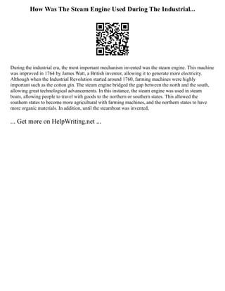 How Was The Steam Engine Used During The Industrial...
During the industrial era, the most important mechanism invented was the steam engine. This machine
was improved in 1764 by James Watt, a British inventor, allowing it to generate more electricity.
Although when the Industrial Revolution started around 1760, farming machines were highly
important such as the cotton gin. The steam engine bridged the gap between the north and the south,
allowing great technological advancements. In this instance, the steam engine was used in steam
boats, allowing people to travel with goods to the northern or southern states. This allowed the
southern states to become more agricultural with farming machines, and the northern states to have
more organic materials. In addition, until the steamboat was invented,
... Get more on HelpWriting.net ...
 