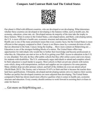 Compare And Contrast Haiti And The United States
Our planet is filled with different countries, who are developed or are developing. What determines
whether these countries are developed or developing is the features within, such as health care, the
economy, education, crime rate, etc. Developed nations do majority of the time take the trophy in
those features. When it comes to the United States, a developed nation, and Haiti, a developing nation,
the U.S. is more efficient is health care, economic structure and education than Haiti.
Health care is one of the many prominent issues that every country faces, but the United States is more
efficient in that category compared to Haiti. Cancer is an illness cause by a constant division of cells
that are abnormal in the body. Cancer, being the leading ... Show more content on Helpwriting.net ...
Education is one of the strongest building blocks of a nation. The United States offers may
opportunities for individuals who would like to further their knowledge and become professionals in
what they do. Education can start as low as Pre K to getting your PhD. Access to education in the U.S.
is very abundant. Not only do they offer public schools but they offer online course and even classes
for students with disabilities. The U.S. continuously urges individuals to attend and complete school.
In Haiti education is much harder to acquire. Most schools in Haiti are private schools with tuition
costs which, along with transportation, uniform and supplies are too expensive for some parents.
Many children drop out after primary school, and half of the children do even not attend school
(World Bank 2013). The literacy rate is between 55 65% in Haiti and that is because the teacher does
lack basic qualifications. Ultimately, developed and developing nations strive to improve their society.
Neither are perfect but developed countries are more adjusted than developing. The United States
compared to Haiti has shown much more effective qualities when it comes to health care, economic
structure and education. Every country should continue to work forward in assisting their civilians in
order for them to
... Get more on HelpWriting.net ...
 