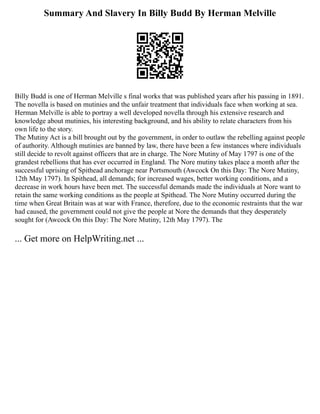 Summary And Slavery In Billy Budd By Herman Melville
Billy Budd is one of Herman Melville s final works that was published years after his passing in 1891.
The novella is based on mutinies and the unfair treatment that individuals face when working at sea.
Herman Melville is able to portray a well developed novella through his extensive research and
knowledge about mutinies, his interesting background, and his ability to relate characters from his
own life to the story.
The Mutiny Act is a bill brought out by the government, in order to outlaw the rebelling against people
of authority. Although mutinies are banned by law, there have been a few instances where individuals
still decide to revolt against officers that are in charge. The Nore Mutiny of May 1797 is one of the
grandest rebellions that has ever occurred in England. The Nore mutiny takes place a month after the
successful uprising of Spithead anchorage near Portsmouth (Awcock On this Day: The Nore Mutiny,
12th May 1797). In Spithead, all demands; for increased wages, better working conditions, and a
decrease in work hours have been met. The successful demands made the individuals at Nore want to
retain the same working conditions as the people at Spithead. The Nore Mutiny occurred during the
time when Great Britain was at war with France, therefore, due to the economic restraints that the war
had caused, the government could not give the people at Nore the demands that they desperately
sought for (Awcock On this Day: The Nore Mutiny, 12th May 1797). The
... Get more on HelpWriting.net ...
 