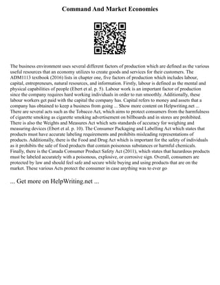 Command And Market Economies
The business environment uses several different factors of production which are defined as the various
useful resources that an economy utilizes to create goods and services for their customers. The
ADM1113 textbook (2016) lists in chapter one, five factors of production which includes labour,
capital, entrepreneurs, natural resources, and information. Firstly, labour is defined as the mental and
physical capabilities of people (Ebert et al. p. 5). Labour work is an important factor of production
since the company requires hard working individuals in order to run smoothly. Additionally, these
labour workers get paid with the capital the company has. Capital refers to money and assets that a
company has obtained to keep a business from going ... Show more content on Helpwriting.net ...
There are several acts such as the Tobacco Act, which aims to protect consumers from the harmfulness
of cigarette smoking as cigarette smoking advertisement on billboards and in stores are prohibited.
There is also the Weights and Measures Act which sets standards of accuracy for weighing and
measuring devices (Ebert et al. p. 10). The Consumer Packaging and Labelling Act which states that
products must have accurate labeling requirements and prohibits misleading representations of
products. Additionally, there is the Food and Drug Act which is important for the safety of individuals
as it prohibits the sale of food products that contain poisonous substances or harmful chemicals.
Finally, there is the Canada Consumer Product Safety Act (2011), which states that hazardous products
must be labeled accurately with a poisonous, explosive, or corrosive sign. Overall, consumers are
protected by law and should feel safe and secure while buying and using products that are on the
market. These various Acts protect the consumer in case anything was to ever go
... Get more on HelpWriting.net ...
 
