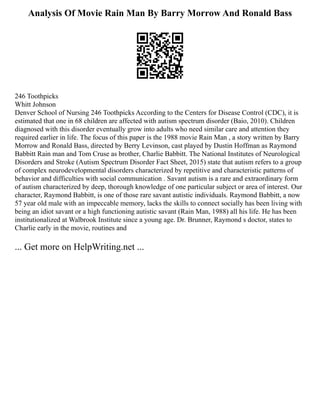 Analysis Of Movie Rain Man By Barry Morrow And Ronald Bass
246 Toothpicks
Whitt Johnson
Denver School of Nursing 246 Toothpicks According to the Centers for Disease Control (CDC), it is
estimated that one in 68 children are affected with autism spectrum disorder (Baio, 2010). Children
diagnosed with this disorder eventually grow into adults who need similar care and attention they
required earlier in life. The focus of this paper is the 1988 movie Rain Man , a story written by Barry
Morrow and Ronald Bass, directed by Berry Levinson, cast played by Dustin Hoffman as Raymond
Babbitt Rain man and Tom Cruse as brother, Charlie Babbitt. The National Institutes of Neurological
Disorders and Stroke (Autism Spectrum Disorder Fact Sheet, 2015) state that autism refers to a group
of complex neurodevelopmental disorders characterized by repetitive and characteristic patterns of
behavior and difficulties with social communication . Savant autism is a rare and extraordinary form
of autism characterized by deep, thorough knowledge of one particular subject or area of interest. Our
character, Raymond Babbitt, is one of those rare savant autistic individuals. Raymond Babbitt, a now
57 year old male with an impeccable memory, lacks the skills to connect socially has been living with
being an idiot savant or a high functioning autistic savant (Rain Man, 1988) all his life. He has been
institutionalized at Walbrook Institute since a young age. Dr. Brunner, Raymond s doctor, states to
Charlie early in the movie, routines and
... Get more on HelpWriting.net ...
 