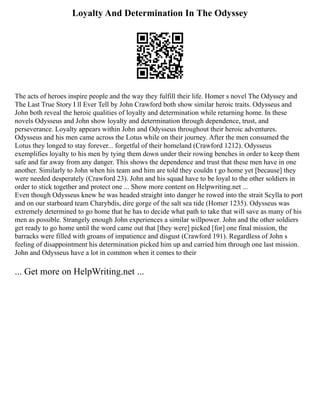 Loyalty And Determination In The Odyssey
The acts of heroes inspire people and the way they fulfill their life. Homer s novel The Odyssey and
The Last True Story I ll Ever Tell by John Crawford both show similar heroic traits. Odysseus and
John both reveal the heroic qualities of loyalty and determination while returning home. In these
novels Odysseus and John show loyalty and determination through dependence, trust, and
perseverance. Loyalty appears within John and Odysseus throughout their heroic adventures.
Odysseus and his men came across the Lotus while on their journey. After the men consumed the
Lotus they longed to stay forever... forgetful of their homeland (Crawford 1212). Odysseus
exemplifies loyalty to his men by tying them down under their rowing benches in order to keep them
safe and far away from any danger. This shows the dependence and trust that these men have in one
another. Similarly to John when his team and him are told they couldn t go home yet [because] they
were needed desperately (Crawford 23). John and his squad have to be loyal to the other soldiers in
order to stick together and protect one ... Show more content on Helpwriting.net ...
Even though Odysseus knew he was headed straight into danger he rowed into the strait Scylla to port
and on our starboard team Charybdis, dire gorge of the salt sea tide (Homer 1235). Odysseus was
extremely determined to go home that he has to decide what path to take that will save as many of his
men as possible. Strangely enough John experiences a similar willpower. John and the other soldiers
get ready to go home until the word came out that [they were] picked [for] one final mission, the
barracks were filled with groans of impatience and disgust (Crawford 191). Regardless of John s
feeling of disappointment his determination picked him up and carried him through one last mission.
John and Odysseus have a lot in common when it comes to their
... Get more on HelpWriting.net ...
 