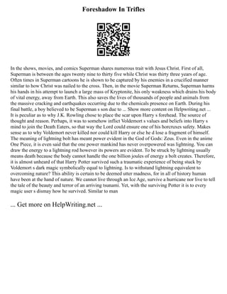 Foreshadow In Trifles
In the shows, movies, and comics Superman shares numerous trait with Jesus Christ. First of all,
Superman is between the ages twenty nine to thirty five while Christ was thirty three years of age.
Often times in Superman cartoons he is shown to be captured by his enemies in a crucified manner
similar to how Christ was nailed to the cross. Then, in the movie Superman Returns, Superman harms
his hands in his attempt to launch a large mass of Kryptonite, his only weakness which drains his body
of vital energy, away from Earth. This also saves the lives of thousands of people and animals from
the massive cracking and earthquakes occurring due to the chemicals presence on Earth. During his
final battle, a boy believed to be Superman s son due to ... Show more content on Helpwriting.net ...
It is peculiar as to why J.K. Rowling chose to place the scar upon Harry s forehead. The source of
thought and reason. Perhaps, it was to somehow inflict Voldemort s values and beliefs into Harry s
mind to join the Death Eaters, so that way the Lord could ensure one of his horcruxes safety. Makes
sense as to why Voldemort never killed nor could kill Harry or else he d lose a fragment of himself.
The meaning of lightning bolt has meant power evident in the God of Gods: Zeus. Even in the anime
One Piece, it is even said that the one power mankind has never overpowered was lightning. You can
draw the energy to a lightning rod however its powers are evident. To be struck by lightning usually
means death because the body cannot handle the one billion joules of energy a bolt creates. Therefore,
it is almost unheard of that Harry Potter survived such a traumatic experience of being stuck by
Voldemort s dark magic symbolically equal to lightning. Is to withstand lightning equivalent to
overcoming nature? This ability is certain to be deemed utter madness, for in all of history human
have been at the hand of nature. We cannot live through an Ice Age, survive a hurricane nor live to tell
the tale of the beauty and terror of an arriving tsunami. Yet, with the surviving Potter it is to every
magic user s dismay how he survived. Similar to man
... Get more on HelpWriting.net ...
 