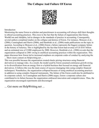 The Collapse And Failure Of Enron
Introduction
Mentioning the name Enron to scholars and practitioners in accounting will always shift their thoughts
to ethical accounting practices. This owes to the fact that the failure of organizations like Enron,
WorldCom and Adelphia, led to changes in the standards of practice in accounting. Consequently,
several authors completed studies on the collapse and demise of Enron. For instance, Moncarz et al.,
(2006), Cunningham and Harris (2006), and Dembiski et al., (2006) made publications on the topic in
question. According to Moncarz et al., (2006) Enron s failure represents the biggest company failure
in the history of America. This is highlighted by the fact that Enron had revenue of US $101 billion
and an estimated size of 21000 employees by 2000. However, Dembiski et al., (2006) reveals that the
organization collapsed in 2001 owing to unethical accounting practices within the organization. This
paper discusses how Enron led to increased emphasis on corporate codes of conduct by analyzing the
... Show more content on Helpwriting.net ...
This was possible because the organization created elastic pricing structures using financial
derivatives to manage risks. As a result, the model used by Enron assumed continuous growth owing
to its diversification from an energy firm to a hybrid business that focused on energy and financial
derivatives. It follows this was the main source of success (managing risks using complex financial
techniques). Nonetheless, the organization collapsed because of using unethical accounting practices
in addition to using complex financial instruments. The failure of the Enron could also be attributed to
its corporate culture. As Cunningham and Harris (2006) argue, Enron s corporate culture also
contributed to its failure because the organization embraced innovation and competitiveness. Thus, the
organization encouraged experiments and discouraged
... Get more on HelpWriting.net ...
 