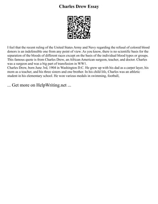 Charles Drew Essay
I feel that the recent ruling of the United States Army and Navy regarding the refusal of colored blood
donors is an indefensible one from any point of view. As you know, there is no scientific basis for the
separation of the bloods of different races except on the basis of the individual blood types or groups.
This famous quote is from Charles Drew, an African American surgeon, teacher, and doctor. Charles
was a surgeon and was a big part of transfusion in WW1.
Charles Drew, born June 3rd, 1904 in Washington D.C. He grew up with his dad as a carpet layer, his
mom as a teacher, and his three sisters and one brother. In his child life, Charles was an athletic
student in his elementary school. He won various medals in swimming, football,
... Get more on HelpWriting.net ...
 