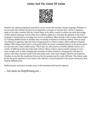 Anime And The Anime Of Anime
Subtitles are captions displayed somewhere on the screen that translate foreign language. Whether or
not an anime has subtitles has proven its importance amongst its western fans. Anime is Japanese
made so for other countries like the United States to be able to watch it without any prior knowledge
of their spoken language it must either have subtitles added in or translate the japanese to the native
language of said group by recording also known as dubbing. Many people in the western culture begin
by watching dubbed anime as children then eventually transition to watching subbed. With so many
who belong to opposing sides this led to disagreements to which is better, anime subbed or English
dubbed. This disagreement led to a sub group within the anime community known as the purist, purist
are fans that only watch subbed anime. These fans are often known to belittle dubbed viewers on a
variety of different points that make dubs inferior. Many of these claims actually manage to carry
some weight, such as dubs changing the meanings of entire situations, changing the animation to
remove what they consider explicit and removing scenes, that cause choppy character development.
Needless to say that the experience between the two groups must be vastly different. The claims made
by the the purist audience is true Anime with subtitles is more beneficial to the anime community than
English dubbed anime.
Dubbed anime are known to make errors in the translation that has the capacity
... Get more on HelpWriting.net ...
 