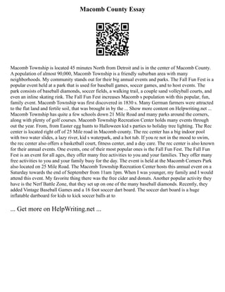 Macomb County Essay
Macomb Township is located 45 minutes North from Detroit and is in the center of Macomb County.
A population of almost 90,000, Macomb Township is a friendly suburban area with many
neighborhoods. My community stands out for their big annual events and parks. The Fall Fun Fest is a
popular event held at a park that is used for baseball games, soccer games, and to host events. The
park consists of baseball diamonds, soccer fields, a walking trail, a couple sand volleyball courts, and
even an inline skating rink. The Fall Fun Fest increases Macomb s population with this popular, fun,
family event. Macomb Township was first discovered in 1830 s. Many German farmers were attracted
to the flat land and fertile soil, that was brought in by the ... Show more content on Helpwriting.net ...
Macomb Township has quite a few schools down 21 Mile Road and many parks around the corners,
along with plenty of golf courses. Macomb Township Recreation Center holds many events through
out the year. From, from Easter egg hunts to Halloween kid s parties to holiday tree lighting. The Rec
center is located right off of 25 Mile road in Macomb county. The rec center has a big indoor pool
with two water slides, a lazy river, kid s waterpark, and a hot tub. If you re not in the mood to swim,
the rec center also offers a basketball court, fitness center, and a day care. The rec center is also known
for their annual events. One events, one of their most popular ones is the Fall Fun Fest. The Fall Fun
Fest is an event for all ages, they offer many free activities to you and your families. They offer many
free activities to you and your family busy for the day. The event is held at the Macomb Corners Park
also located on 25 Mile Road. The Macomb Township Recreation Center hosts this annual event on a
Saturday towards the end of September from 11am 1pm. When I was younger, my family and I would
attend this event. My favorite thing there was the free cider and donuts. Another popular activity they
have is the Nerf Battle Zone, that they set up on one of the many baseball diamonds. Recently, they
added Vintage Baseball Games and a 16 foot soccer dart board. The soccer dart board is a huge
inflatable dartboard for kids to kick soccer balls at to
... Get more on HelpWriting.net ...
 