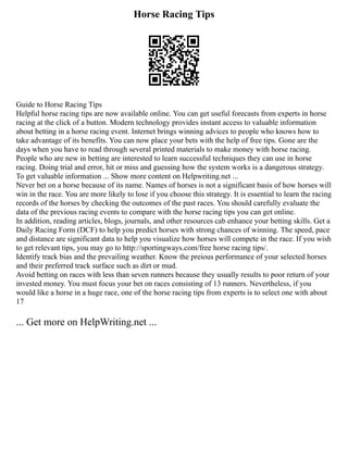 Horse Racing Tips
Guide to Horse Racing Tips
Helpful horse racing tips are now available online. You can get useful forecasts from experts in horse
racing at the click of a button. Modern technology provides instant access to valuable information
about betting in a horse racing event. Internet brings winning advices to people who knows how to
take advantage of its benefits. You can now place your bets with the help of free tips. Gone are the
days when you have to read through several printed materials to make money with horse racing.
People who are new in betting are interested to learn successful techniques they can use in horse
racing. Doing trial and error, hit or miss and guessing how the system works is a dangerous strategy.
To get valuable information ... Show more content on Helpwriting.net ...
Never bet on a horse because of its name. Names of horses is not a significant basis of how horses will
win in the race. You are more likely to lose if you choose this strategy. It is essential to learn the racing
records of the horses by checking the outcomes of the past races. You should carefully evaluate the
data of the previous racing events to compare with the horse racing tips you can get online.
In addition, reading articles, blogs, journals, and other resources cab enhance your betting skills. Get a
Daily Racing Form (DCF) to help you predict horses with strong chances of winning. The speed, pace
and distance are significant data to help you visualize how horses will compete in the race. If you wish
to get relevant tips, you may go to http://sportingways.com/free horse racing tips/.
Identify track bias and the prevailing weather. Know the preious performance of your selected horses
and their preferred track surface such as dirt or mud.
Avoid betting on races with less than seven runners because they usually results to poor return of your
invested money. You must focus your bet on races consisting of 13 runners. Nevertheless, if you
would like a horse in a huge race, one of the horse racing tips from experts is to select one with about
17
... Get more on HelpWriting.net ...
 