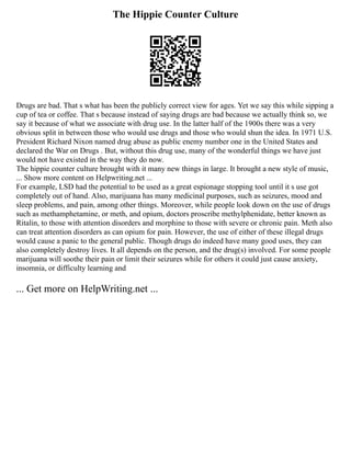 The Hippie Counter Culture
Drugs are bad. That s what has been the publicly correct view for ages. Yet we say this while sipping a
cup of tea or coffee. That s because instead of saying drugs are bad because we actually think so, we
say it because of what we associate with drug use. In the latter half of the 1900s there was a very
obvious split in between those who would use drugs and those who would shun the idea. In 1971 U.S.
President Richard Nixon named drug abuse as public enemy number one in the United States and
declared the War on Drugs . But, without this drug use, many of the wonderful things we have just
would not have existed in the way they do now.
The hippie counter culture brought with it many new things in large. It brought a new style of music,
... Show more content on Helpwriting.net ...
For example, LSD had the potential to be used as a great espionage stopping tool until it s use got
completely out of hand. Also, marijuana has many medicinal purposes, such as seizures, mood and
sleep problems, and pain, among other things. Moreover, while people look down on the use of drugs
such as methamphetamine, or meth, and opium, doctors proscribe methylphenidate, better known as
Ritalin, to those with attention disorders and morphine to those with severe or chronic pain. Meth also
can treat attention disorders as can opium for pain. However, the use of either of these illegal drugs
would cause a panic to the general public. Though drugs do indeed have many good uses, they can
also completely destroy lives. It all depends on the person, and the drug(s) involved. For some people
marijuana will soothe their pain or limit their seizures while for others it could just cause anxiety,
insomnia, or difficulty learning and
... Get more on HelpWriting.net ...
 