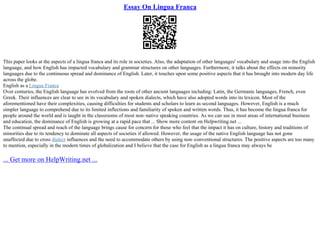 Essay On Lingua Franca
This paper looks at the aspects of a lingua franca and its role in societies. Also, the adaptation of other languages' vocabulary and usage into the English
language, and how English has impacted vocabulary and grammar structures on other languages. Furthermore, it talks about the effects on minority
languages due to the continuous spread and dominance of English. Later, it touches upon some positive aspects that it has brought into modern day life
across the globe.
English as a Lingua Franca
Over centuries, the English language has evolved from the roots of other ancient languages including: Latin, the Germanic languages, French, even
Greek. Their influences are clear to see in its vocabulary and spoken dialects, which have also adopted words into its lexicon. Most of the
aforementioned have their complexities, causing difficulties for students and scholars to learn as second languages. However, English is a much
simpler language to comprehend due to its limited inflections and familiarity of spoken and written words. Thus, it has become the lingua franca for
people around the world and is taught in the classrooms of most non–native speaking countries. As we can see in most areas of international business
and education, the dominance of English is growing at a rapid pace that ... Show more content on Helpwriting.net ...
The continual spread and reach of the language brings cause for concern for those who feel that the impact it has on culture, history and traditions of
minorities due to its tendency to dominate all aspects of societies if allowed. However, the usage of the native English language has not gone
unaffected due to cross dialect influences and the need to accommodate others by using non–conventional structures. The positive aspects are too many
to mention, especially in the modern times of globalization and I believe that the case for English as a lingua franca may always be
... Get more on HelpWriting.net ...
 