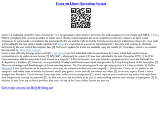 Essay on Linux Operating System
Linux is a trademark owned by Linus Torvalds [1]. It is an operating system which is powerful, free and inexpensive to own based on UNIX [1]. It is a
POSIX–compliant with versions available to install in cell phones, supercomputers and most computing systems [1]. Linux is an open source
program as its source code is available to the general public for use and the right to modify from its original design without any charges [1]. New code
will be added to the next version made available with Linux if it is accepted as a universal improvement [1]. The code will continue to exist and
developed by the user even if the company fails [1]. Moreover, updates for Linux are available every six months [1]. Nowadays, Linux is in constant
development by...show more content...
Linux is then officially belongs to the world [2]. Linux kernel was first published under its own license by Linux, which had a restriction on
commercial activity under its own license [2]. GNU GPL, which used in version 0.99 was then published in the mid–December 1992 [2]. In 1996,
Linus announced that the mascot for Linux wound be a penguin [2]. This is because Linus was bitten by a penguin on his visit to the National Zoo
& Aquarium at Canberra [2]. However, an original draft of today's well known mascot had been provided by Larry Ewing based of this description [2].
There are advantages and disadvantages of Linux operating system. The first advantages of Linux operating system is it is free to obtain [3]. Unlike
Microsoft, Linux distribution can be installed on more than one computer without any cost charged [3]. Besides that, Linux can run perfect on old
computers and enable users to browse the Internet, email, play games, create and edit documents and others [3]. In security aspect, Linux is much
stronger than Windows. This is because Linux uses smart authorization management [5], which requires user to authorize any action that might harm
their computer by entering the password [5]. By this way, users are less likely to be tricked into installing malware and running virus programs [5]. In
addition, if user faces any technical problem, they can visit any of the Linux online forums and post the
Get more content on HelpWriting.net
 
