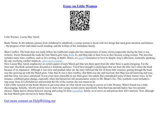 Essay on Little Women
Little Women, Louisa May Alcott
Book Theme: In the arduous journey from childhood to adulthood, a young woman is faced with two things that need great attention and balance
– the progress of her individual social standing, and the welfare of her immediate family.
Main Conflict: The book does not really follow the traditional single plot line characteristic of many stories (especially during the time it was
written). Alcott illustrated the roads the four March girls Amy,Beth, Jo, and Meg take in their lives as they become young women. The storyline
includes many mini–conflicts, such as Jo's writing, or Beth's illness, or Laurie's inclination to love Jo despite Amy's affections. Generally speaking,
the one overlying conflict stands as...show more content...
How Louisa May Alcott emphasizes on certain aspect of each March girl that sets them apart from the other three is quite intriguing. For the
most part, this book seemed more directed at a feminine audience. You'd have thought I could figure that out from the title, but I chose the book
because of its reputation. Although it was slow and gradual (after all, the story followed the life of these little women), getting through the book
was like growing up with the March girls. I like that Jo was a fiery tomboy, that Beth was shy and reserved, that Meg was all–knowing and wise,
and that Amy was naive and proud. It was even more enjoyable to see them grow into adults that contradicted some of their former ways. Jo for
instance, exhibited great change, especially when she burned her old sensationalist stories in Mr. Bhaer's fire. This symbolic event included a
step away from Jo's old behavior and towards the life of the woman she was meant to be.
I did a little research on the books themes to get some ideas on what Alcott was trying to convey in Little Women. What I found was a little
discouraging. Initially, Alcott's priority was to show how young women (more specifically from that time period) had to face two premier
choices. Many had to choose between staying and caring for their immediate family, or to move on and pursue their life's interests. Now although
the four March girls moved on to better things,
Get more content on HelpWriting.net
 