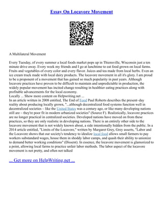 Essay On Locavore Movement
A Multilateral Movement
Every Tuesday, of every summer a local foods market pops up in Thiensville, Wisconsin just a ten
minute drive away. Every week my friends and I go at lunchtime to eat food grown on local farms.
Fruits and vegetables of every color and every flavor. Juices and tea made from local herbs. Even an
ice cream truck made with local dairy products. The locavore movement in all it's glory. I am proud
to be a proponent of a movement that has gained so much popularity in past years. Although
locavore practices have proven to be difficult to maintain and unpredictable in production, the
widely popular movement has incited change resulting in healthier eating practices along with
profitable advancements for the local economy.
Locally ... Show more content on Helpwriting.net ...
In an article written in 2008 entitled, The End of Food Paul Roberts describes the present–day
reality about producing locally grown, "...although decentralized food systems function well in
decentralized societies – like the United States was a century ago, or like many developing nations
still are – they're poor fit in modern urbanized societies" (Source F). Realistically, locavore practices
are no longer practical in centralized societies. Developed nations have moved on from these
practices, so they are only realistic in developing nations. There is an entirely other side to the
locavore movement that is not widely known about, a side intentionally hidden from the public. In a
2014 article entitled, "Limits of the Locavore," written by Margaret Grey, Grey asserts, "Labor and
the Locavore shows that our society's tendency to idealize local food allows small farmers to pay
workers substandard wages, house them in shoddy labor camps, and quash their ability to unionize
to demand better working conditions" (Dissent). In essence, the locavore movement is glamorized to
a point, allowing local farms to practice unfair labor methods. The labor aspect of the locavore
movement is not pretty, and often not talked
... Get more on HelpWriting.net ...
 