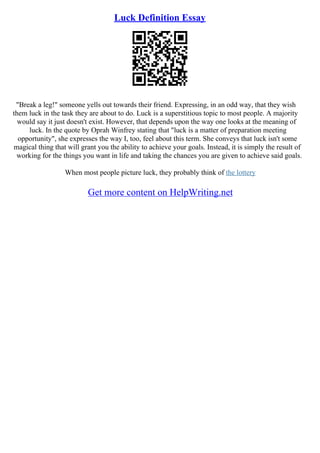 Luck Definition Essay
"Break a leg!" someone yells out towards their friend. Expressing, in an odd way, that they wish
them luck in the task they are about to do. Luck is a superstitious topic to most people. A majority
would say it just doesn't exist. However, that depends upon the way one looks at the meaning of
luck. In the quote by Oprah Winfrey stating that "luck is a matter of preparation meeting
opportunity", she expresses the way I, too, feel about this term. She conveys that luck isn't some
magical thing that will grant you the ability to achieve your goals. Instead, it is simply the result of
working for the things you want in life and taking the chances you are given to achieve said goals.
When most people picture luck, they probably think of the lottery
Get more content on HelpWriting.net
 