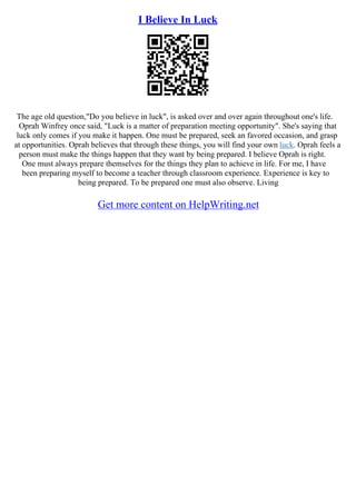 I Believe In Luck
The age old question,"Do you believe in luck", is asked over and over again throughout one's life.
Oprah Winfrey once said, "Luck is a matter of preparation meeting opportunity". She's saying that
luck only comes if you make it happen. One must be prepared, seek an favored occasion, and grasp
at opportunities. Oprah believes that through these things, you will find your own luck. Oprah feels a
person must make the things happen that they want by being prepared. I believe Oprah is right.
One must always prepare themselves for the things they plan to achieve in life. For me, I have
been preparing myself to become a teacher through classroom experience. Experience is key to
being prepared. To be prepared one must also observe. Living
Get more content on HelpWriting.net
 