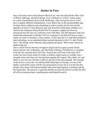 Justice In Fury
Fury is the latest movie from director David Ayer, who also directed the films: End
of Watch, Sabotage, and Street Kings. Fury is defined as a wild or violent anger,
or a spirit of punishment from Greek Mythology. After seeing this movie, I now
have a slightly different interpretation. I now define fury as the uncontrollable rage
of anger from a righteous man attempting to achieve justice for the lost and the
departed. In Fury a 5 man Sherman tank unit from the United States embarks on a
mission into Germany during World War II to protect a supply line from an
advancing Nazi SS unit on a collision course with them. The M4 Sherman Tank was
rushed into production in October 1941 as a response to the fall of France in only a
matter of weeks to Germany s Nazi soldiers. At this time the U.S. had fallen behind in
tank technology, as no immediate threat seemed imminent to the U.S. after World
War I. The design of the Sherman tank emphasized speed... Show more content on
Helpwriting.net ...
This is where Private Norman, brought to fragile life by Logan Lerman (Noah,
Percy Jackson: Sea of Monsters, and The Perks of Being a Wallflower), is assigned
to be the new assistant driver for Fury. Norman has only been in the army for 8
weeks, has never been inside of a tank, or killed a single enemy in combat. Fury s
strength comes from her crew having been together the longest. They think, act, and
battle as one; but now Norman is about to put all of that into jeopardy. The strength
of the movie is not in the vast and beautiful landscapes of Europe; it is not in the
highly visual battle scenes and the raw presentation of war; but it is in the fact that
people when faced with insurmountable odds must band together as brothers and do
the impossible. This process is typically painful, just like the birth of a child; but after
all of the screaming stops, something pure and beautiful can be
 