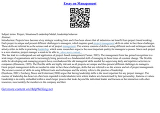 Essay on Management
Subject terms: Project, Situational Leadership Model, leadership behavior
Abstract
Introduction: Projects have become a key strategic working form and it has been shown that all industries can benefit from project–based working.
Each project is unique and present different challenges to managers, which requires good project management skills in order to face these challenges.
These skills are referred to as the science and art of project management. The science consists of skills in using different tools and techniques and the
artistry refers to skills in practising leadership, which some researchers argue is the most important quality for managers to posses. Since each project
is a new situation, project manager s needs to be able to...show more content...
This has lead to a widespread use and application of project–based management (Turner, 2003). The management form has gained recognition in a
wide range of organisations and is increasingly being perceived as a fundamental skill of managing in these times of constant change. The flexible
skills for developing and managing projects have overshadowed the old managerial skills needed for supervising daily and repetitive activities in
companies (Dinsmore, 1999). The flexible skills are highly relevant as all projects are unique and thus present different challenges to managers.
Great project management skills are needed in order to face these challenges, skills that are referred to as the science and art of project management.
The science consists of skills in using different tools and techniques and the artistry refers to the practise of leadership
(Heerkens, 2001). Forsberg, Mooz and Cotterman (2000) argue that having leadership skills is the most important for any project manager. The
essence of leadership has however often been regarded in individualistic term where leaders are characterised by their personality, features or values.
Leadership is in reality embedded within a much larger process that looks beyond the individual leader and focuses on the interaction with other
resources, most notably the members in the company and their
Get more content on HelpWriting.net
 