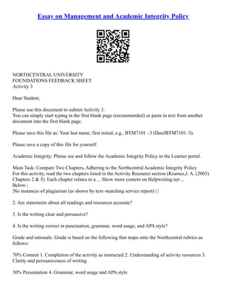 Essay on Management and Academic Integrity Policy
NORTHCENTRAL UNIVERSITY
FOUNDATIONS FEEDBACK SHEET
Activity 3
Dear Student,
Please use this document to submit Activity 3.
You can simply start typing in the first blank page (recommended) or paste in text from another
document into the first blank page.
Please save this file as: Your last name, first initial, e.g., BTM7101 –3 (DoeJBTM7101–3).
Please save a copy of this file for yourself.
Academic Integrity: Please see and follow the Academic Integrity Policy in the Learner portal.
Main Task: Compare Two Chapters, Adhering to the Northcentral Academic Integrity Policy
For this activity, read the two chapters listed in the Activity Resource section (Krames,J. A. (2003)
Chapters 2 & 5). Each chapter relates to a ... Show more content on Helpwriting.net ...
Below |
|No instances of plagiarism (as shown by text–matching service report) | |
2. Are statements about all readings and resources accurate?
3. Is the writing clear and persuasive?
4. Is the writing correct in punctuation, grammar, word usage, and APA style?
Grade and rationale. Grade is based on the following that maps onto the Northcentral rubrics as
follows:
70% Content 1. Completion of the activity as instructed 2. Understanding of activity resources 3.
Clarity and persuasiveness of writing
30% Presentation 4. Grammar, word usage and APA style
 