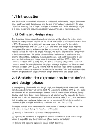 1.1 Introduction
This coursework will consider the topics of stakeholder expectations, project constraints,
time, quality and cost, due diligence and the use of consultancy expertise in the wider
context of analyzing how a project manager approaches the “define and design stages”
of a major merger and acquisition process involving the sale of marketing assets.
1.1.2 Define and design stage
The define and design stage of project management will be where the project goals,
objectives and operational targets will be set out and agreed (Loosemore and Uher 2003
p. 136). These need to be integrated as every stage of the project's life cycle is
anticipated (Harrison and Lock 2004 p. 201). The define and design stage requires
discussion of factors that will determine key outcomes of the project's development.
Factors such as the role of the project manager, the duties, responsibilities and powers
of the project manager, the duties, responsibilities, and powers of key internal and
external stakeholders, budgetary matters, cost issues, and quality issues are all very
important to the define and design stage (Loosemore and Uher 2003 p. 136). As
Harrison and Lock (2004 p. 201) state, the define and design stage in the context of
contracts would, for example require the project manager to give a brief to an architect.
Harrison and Lock (2004 p. 201) contend that the definition stage can be evaluated
successfully through the use and application of the “go, no go” test which will determine
whether the project is on target at various stages of the define and design stage.
2.1 Stakeholder expectations in the define
and design phase
At the beginning of the define and design stage, the most important stakeholder, aside
from the project manager will be the client. As Loosemore and Uher (2003 p. 136) state,
it is essential for the project manager, and the client to communicate effectively during
this key initial stage. Later, more stakeholders will join the “mix” for example the design
leader, and or various sub-contractors (Harrison and Lock 2004 p. 201), so it is essential
that firm objectives, and expectations are set out as a result of the initial consultation
between project manager and client (Loosemore and Uher 2003 p. 136).
Strategies that will assist the successful development of the expectations of the client
and project manager during this key phase will include:
(a) devising a statement of key duties and responsibilities;
(b) agreeing the conditions of engagement of other stakeholders such as the design
leader, if applicable, and the engagement of any external consultation;
(c) devising and agreeing a planned, staged set of objectives;
 