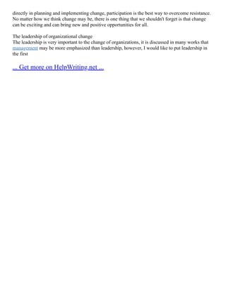 directly in planning and implementing change, participation is the best way to overcome resistance.
No matter how we think change may be, there is one thing that we shouldn't forget is that change
can be exciting and can bring new and positive opportunities for all.
The leadership of organizational change
The leadership is very important to the change of organizations, it is discussed in many works that
management may be more emphasized than leadership, however, I would like to put leadership in
the first
... Get more on HelpWriting.net ...
 