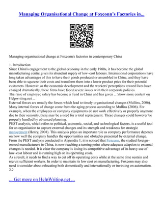 Managing Organisational Change at Foxconn’s Factories in...
Managing organisational change at Foxconn's factories in contemporary China
1. Introduction
Since China's engagement to the global economy in the early 1980s, it has become the global
manufacturing centre given its abundant supply of low–cost labours. International corporations have
long taken advantages of this to have their goods produced or assembled in China, and they have
been able to squeeze their costs and transform them into a lower product price for their potential
customers. However, as the economic development and the workers' perceptions toward lives have
changed dramatically, these firms have faced severe issues with their corporate policies.
The raise of employee salary has become a trend in China and has given ... Show more content on
Helpwriting.net ...
External forces are usually the forces which lead to timely organisational changes (Mullins, 2006).
Many internal forces of change come from the aging process according to Mullins (2006). For
example, when the employees or company equipments do not work effectively or properly anymore
due to their seniority, there may be a need for a total replacement. These changes could however be
properly handled by advanced planning.
PEST analysis, which refers to political, economic, social, and technological factors, is a useful tool
for an organisation to capture external changes and its strength and weakness for strategic
management (Henry, 2008). This analysis plays an important role as company performance depends
on how well the company handles the opportunities and obstacles presented by external change.
From the PEST analysis conducted in Appendix 1, it is noticed that Foxconn, the studied foreign–
owned manufacturers in China, is now reaching a turning point where adequate adaption to external
changes is needed. It is clear the company is losing its competitive advantage of its heavy use of
low–cost labour and is running high on its operating costs.
As a result, it needs to find a way to cut off its operating costs while at the same time sustain and
recruit sufficient workers. In order to maintain its low cost on manufacturing, Foxconn may also
need to consider about relocating both domestically and internationally or investing on automation.
2.2
... Get more on HelpWriting.net ...
 